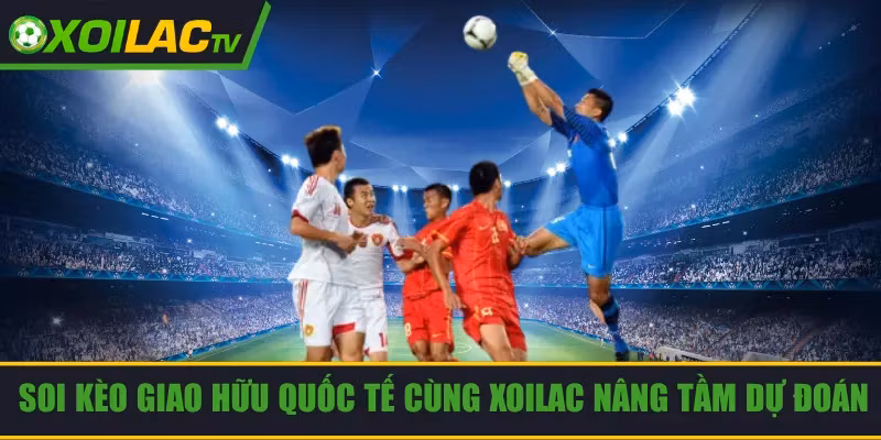 Soi Kèo Giao Hữu Quốc Tế Cùng Xoilac Để Nâng Tầm Dự Đoán